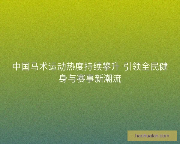 中国马术运动热度持续攀升 引领全民健身与赛事新潮流