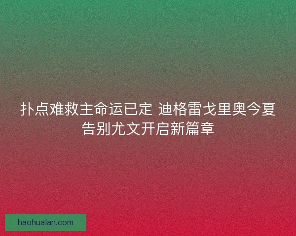 扑点难救主命运已定 迪格雷戈里奥今夏告别尤文开启新篇章